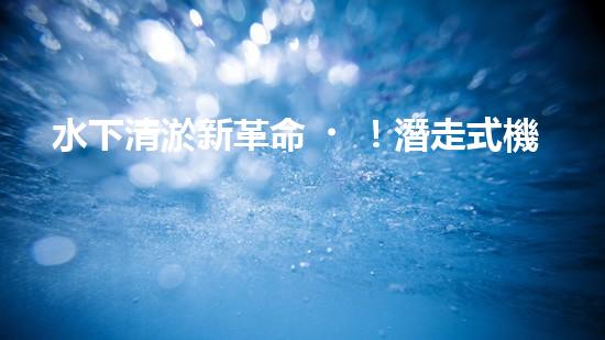 水下清淤新革命！潛走式機器人揭開海底秘密！